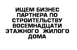 ИЩЕМ БИЗНЕС ПАРТНЕРА ПО СТРОИТЕЛЬСТВУ ВОСЕМНАДЦАТИ ЭТАЖНОГО  ЖИЛОГО ДОМА